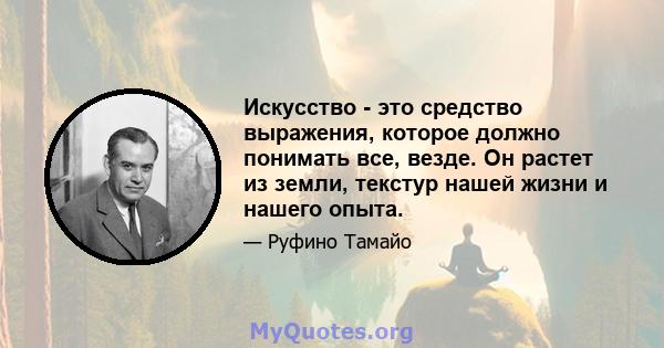 Искусство - это средство выражения, которое должно понимать все, везде. Он растет из земли, текстур нашей жизни и нашего опыта.