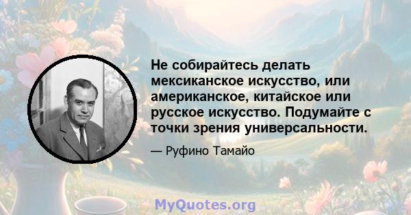 Не собирайтесь делать мексиканское искусство, или американское, китайское или русское искусство. Подумайте с точки зрения универсальности.