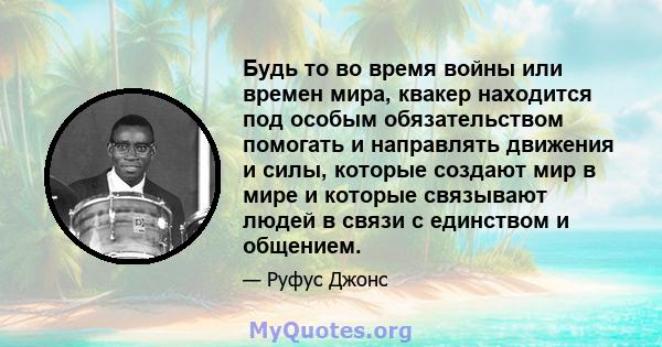 Будь то во время войны или времен мира, квакер находится под особым обязательством помогать и направлять движения и силы, которые создают мир в мире и которые связывают людей в связи с единством и общением.