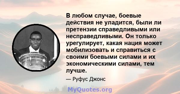 В любом случае, боевые действия не уладится, были ли претензии справедливыми или несправедливыми. Он только урегулирует, какая нация может мобилизовать и справиться с своими боевыми силами и их экономическими силами,