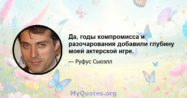 Да, годы компромисса и разочарования добавили глубину моей актерской игре.