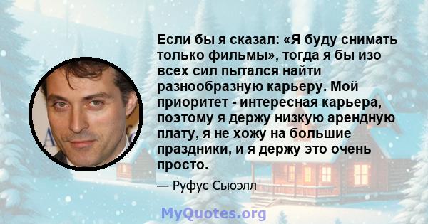 Если бы я сказал: «Я буду снимать только фильмы», тогда я бы изо всех сил пытался найти разнообразную карьеру. Мой приоритет - интересная карьера, поэтому я держу низкую арендную плату, я не хожу на большие праздники, и 