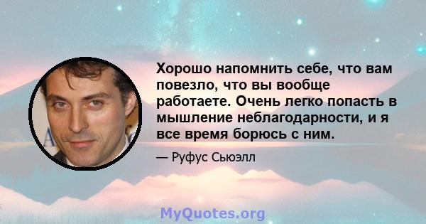 Хорошо напомнить себе, что вам повезло, что вы вообще работаете. Очень легко попасть в мышление неблагодарности, и я все время борюсь с ним.