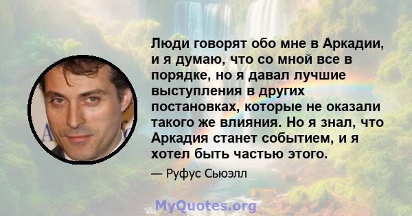 Люди говорят обо мне в Аркадии, и я думаю, что со мной все в порядке, но я давал лучшие выступления в других постановках, которые не оказали такого же влияния. Но я знал, что Аркадия станет событием, и я хотел быть