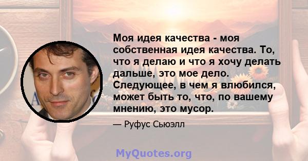 Моя идея качества - моя собственная идея качества. То, что я делаю и что я хочу делать дальше, это мое дело. Следующее, в чем я влюбился, может быть то, что, по вашему мнению, это мусор.