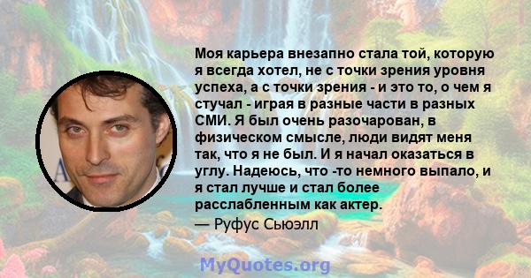 Моя карьера внезапно стала той, которую я всегда хотел, не с точки зрения уровня успеха, а с точки зрения - и это то, о чем я стучал - играя в разные части в разных СМИ. Я был очень разочарован, в физическом смысле,