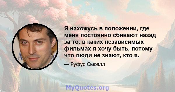 Я нахожусь в положении, где меня постоянно сбивают назад за то, в каких независимых фильмах я хочу быть, потому что люди не знают, кто я.