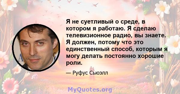 Я не суетливый о среде, в котором я работаю. Я сделаю телевизионное радио, вы знаете. Я должен, потому что это единственный способ, которым я могу делать постоянно хорошие роли.