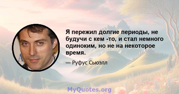 Я пережил долгие периоды, не будучи с кем -то, и стал немного одиноким, но не на некоторое время.