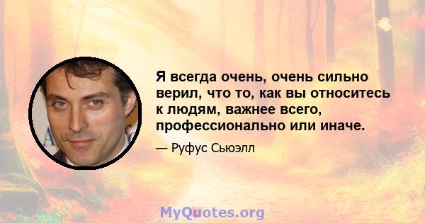 Я всегда очень, очень сильно верил, что то, как вы относитесь к людям, важнее всего, профессионально или иначе.