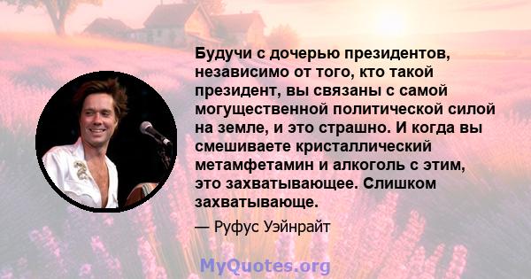 Будучи с дочерью президентов, независимо от того, кто такой президент, вы связаны с самой могущественной политической силой на земле, и это страшно. И когда вы смешиваете кристаллический метамфетамин и алкоголь с этим,