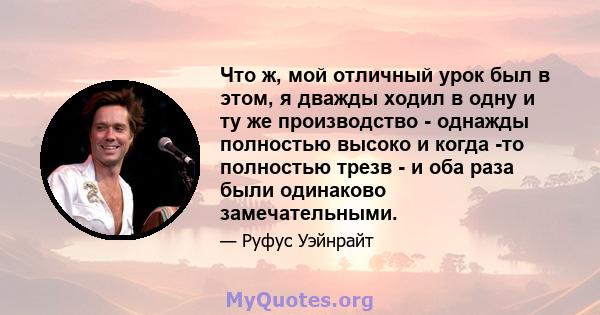 Что ж, мой отличный урок был в этом, я дважды ходил в одну и ту же производство - однажды полностью высоко и когда -то полностью трезв - и оба раза были одинаково замечательными.