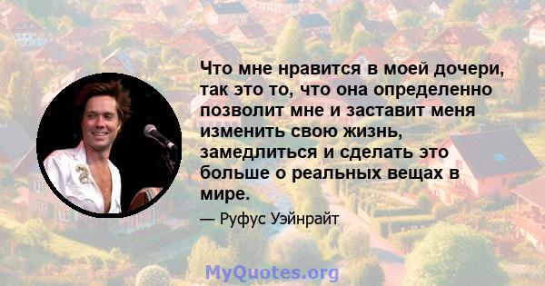 Что мне нравится в моей дочери, так это то, что она определенно позволит мне и заставит меня изменить свою жизнь, замедлиться и сделать это больше о реальных вещах в мире.