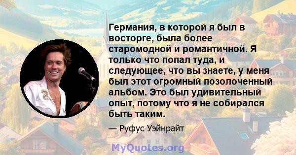 Германия, в которой я был в восторге, была более старомодной и романтичной. Я только что попал туда, и следующее, что вы знаете, у меня был этот огромный позолоченный альбом. Это был удивительный опыт, потому что я не