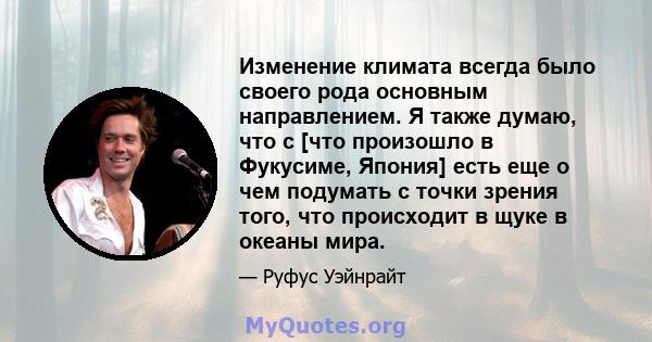 Изменение климата всегда было своего рода основным направлением. Я также думаю, что с [что произошло в Фукусиме, Япония] есть еще о чем подумать с точки зрения того, что происходит в щуке в океаны мира.