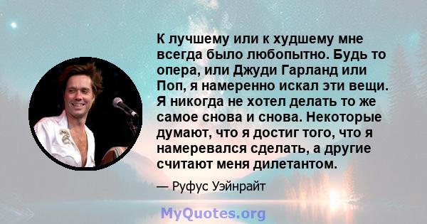 К лучшему или к худшему мне всегда было любопытно. Будь то опера, или Джуди Гарланд или Поп, я намеренно искал эти вещи. Я никогда не хотел делать то же самое снова и снова. Некоторые думают, что я достиг того, что я