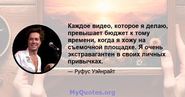 Каждое видео, которое я делаю, превышает бюджет к тому времени, когда я хожу на съемочной площадке. Я очень экстравагантен в своих личных привычках.