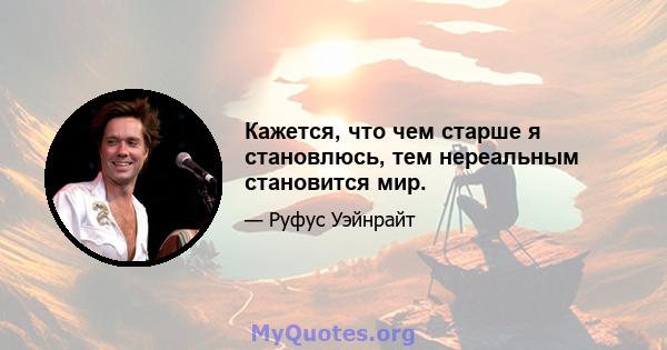 Кажется, что чем старше я становлюсь, тем нереальным становится мир.