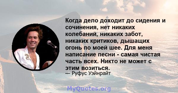 Когда дело доходит до сидения и сочинения, нет никаких колебаний, никаких забот, никаких критиков, дышащих огонь по моей шее. Для меня написание песни - самая чистая часть всех. Никто не может с этим возиться.