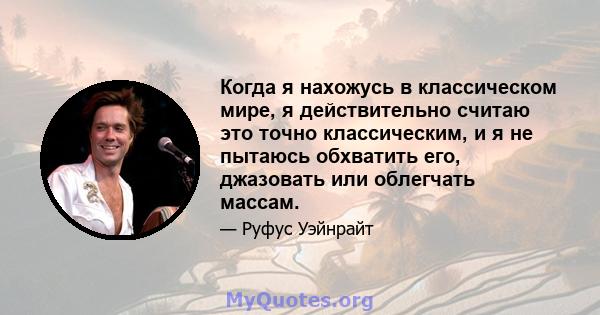 Когда я нахожусь в классическом мире, я действительно считаю это точно классическим, и я не пытаюсь обхватить его, джазовать или облегчать массам.