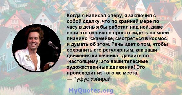 Когда я написал оперу, я заключил с собой сделку, что по крайней мере по часу в день я бы работал над ней, даже если это означало просто сидеть на моей пианино -скамейке, смотреться в космос и думать об этом. Речь идет