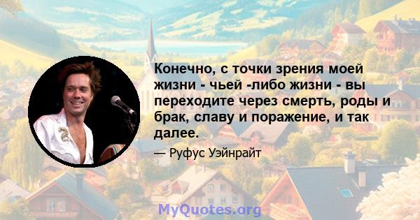 Конечно, с точки зрения моей жизни - чьей -либо жизни - вы переходите через смерть, роды и брак, славу и поражение, и так далее.