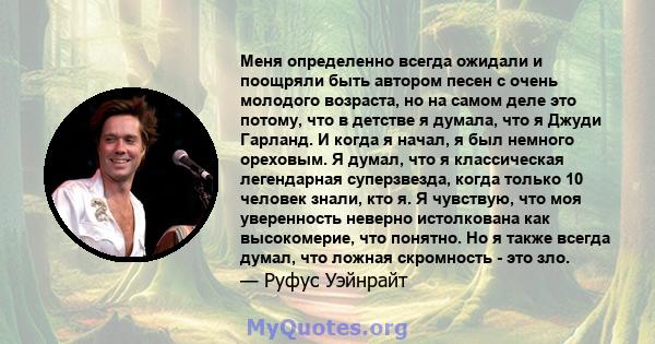 Меня определенно всегда ожидали и поощряли быть автором песен с очень молодого возраста, но на самом деле это потому, что в детстве я думала, что я Джуди Гарланд. И когда я начал, я был немного ореховым. Я думал, что я