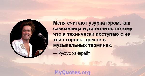 Меня считают узурпатором, как самозванца и дилетанта, потому что я технически поступаю с не той стороны треков в музыкальных терминах.