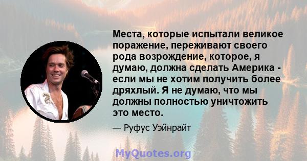 Места, которые испытали великое поражение, переживают своего рода возрождение, которое, я думаю, должна сделать Америка - если мы не хотим получить более дряхлый. Я не думаю, что мы должны полностью уничтожить это место.