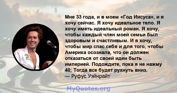 Мне 33 года, и в моем «Год Иисуса», и я хочу сейчас. Я хочу идеальное тело. Я хочу иметь идеальный роман. Я хочу, чтобы каждый член моей семьи был здоровым и счастливым. И я хочу, чтобы мир спас себя и для того, чтобы