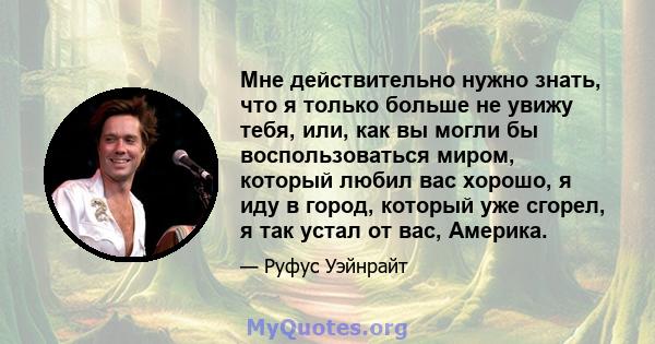 Мне действительно нужно знать, что я только больше не увижу тебя, или, как вы могли бы воспользоваться миром, который любил вас хорошо, я иду в город, который уже сгорел, я так устал от вас, Америка.