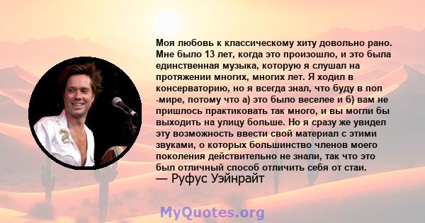 Моя любовь к классическому хиту довольно рано. Мне было 13 лет, когда это произошло, и это была единственная музыка, которую я слушал на протяжении многих, многих лет. Я ходил в консерваторию, но я всегда знал, что буду 