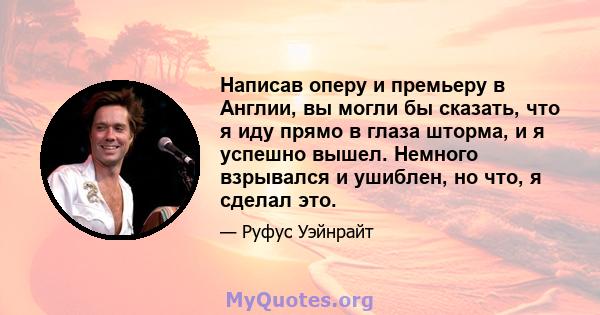 Написав оперу и премьеру в Англии, вы могли бы сказать, что я иду прямо в глаза шторма, и я успешно вышел. Немного взрывался и ушиблен, но что, я сделал это.