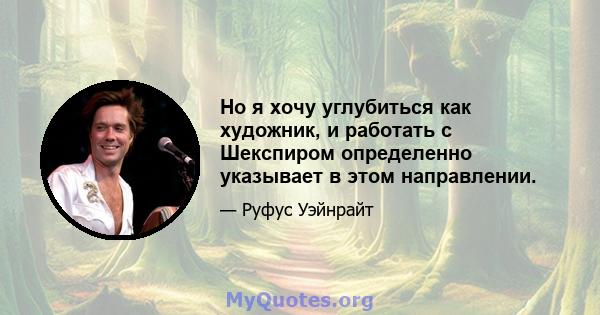 Но я хочу углубиться как художник, и работать с Шекспиром определенно указывает в этом направлении.