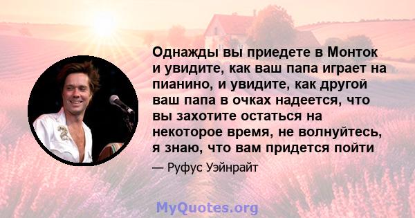 Однажды вы приедете в Монток и увидите, как ваш папа играет на пианино, и увидите, как другой ваш папа в очках надеется, что вы захотите остаться на некоторое время, не волнуйтесь, я знаю, что вам придется пойти