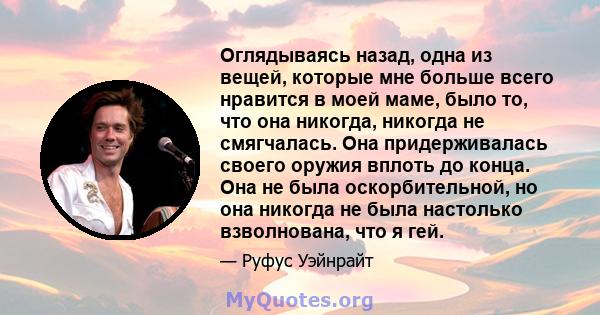 Оглядываясь назад, одна из вещей, которые мне больше всего нравится в моей маме, было то, что она никогда, никогда не смягчалась. Она придерживалась своего оружия вплоть до конца. Она не была оскорбительной, но она