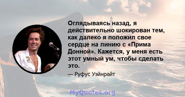 Оглядываясь назад, я действительно шокирован тем, как далеко я положил свое сердце на линию с «Прима Донной». Кажется, у меня есть этот умный ум, чтобы сделать это.