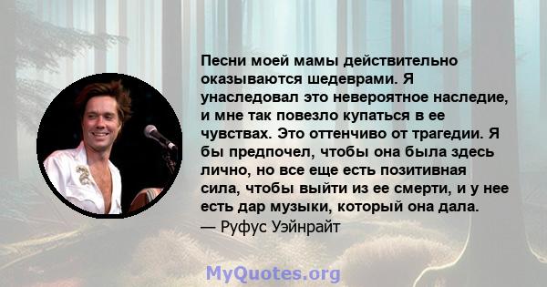 Песни моей мамы действительно оказываются шедеврами. Я унаследовал это невероятное наследие, и мне так повезло купаться в ее чувствах. Это оттенчиво от трагедии. Я бы предпочел, чтобы она была здесь лично, но все еще