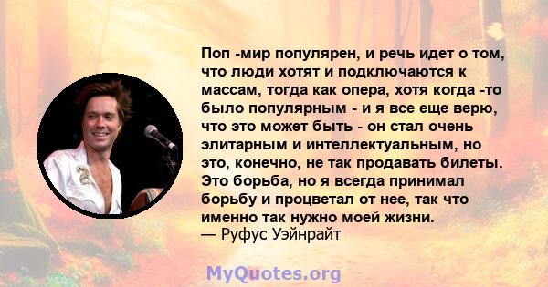 Поп -мир популярен, и речь идет о том, что люди хотят и подключаются к массам, тогда как опера, хотя когда -то было популярным - и я все еще верю, что это может быть - он стал очень элитарным и интеллектуальным, но это, 