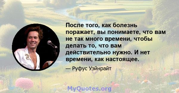 После того, как болезнь поражает, вы понимаете, что вам не так много времени, чтобы делать то, что вам действительно нужно. И нет времени, как настоящее.