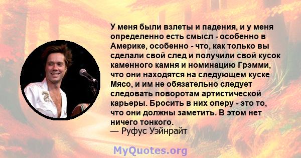 У меня были взлеты и падения, и у меня определенно есть смысл - особенно в Америке, особенно - что, как только вы сделали свой след и получили свой кусок каменного камня и номинацию Грэмми, что они находятся на