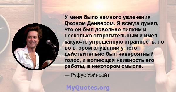 У меня было немного увлечения Джоном Денвером. Я всегда думал, что он был довольно липким и несколько отвратительным и имел какую-то упрощенную странность, но во втором слушании у него действительно был невероятный