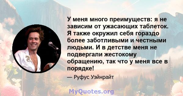 У меня много преимуществ: я не зависим от ужасающих таблеток. Я также окружил себя гораздо более заботливыми и честными людьми. И в детстве меня не подвергали жестокому обращению, так что у меня все в порядке!