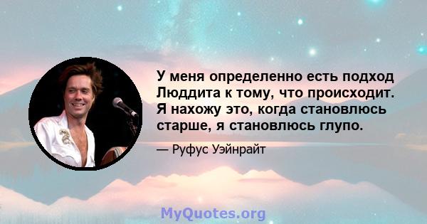 У меня определенно есть подход Люддита к тому, что происходит. Я нахожу это, когда становлюсь старше, я становлюсь глупо.