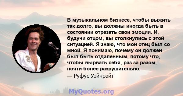 В музыкальном бизнесе, чтобы выжить так долго, вы должны иногда быть в состоянии отрезать свои эмоции. И, будучи отцом, вы столкнулись с этой ситуацией. Я знаю, что мой отец был со мной. Я понимаю, почему он должен был