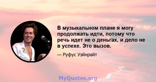 В музыкальном плане я могу продолжать идти, потому что речь идет не о деньгах, и дело не в успехе. Это вызов.