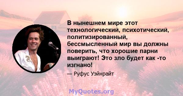 В нынешнем мире этот технологический, психотический, политизированный, бессмысленный мир вы должны поверить, что хорошие парни выиграют! Это зло будет как -то изгнано!