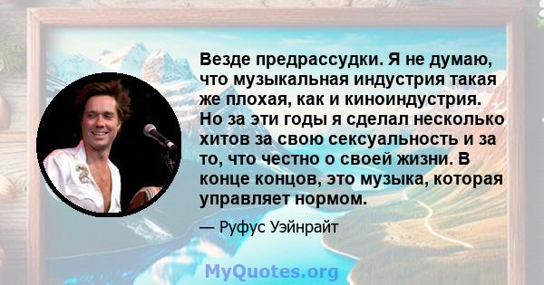 Везде предрассудки. Я не думаю, что музыкальная индустрия такая же плохая, как и киноиндустрия. Но за эти годы я сделал несколько хитов за свою сексуальность и за то, что честно о своей жизни. В конце концов, это