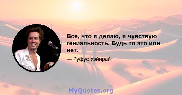 Все, что я делаю, я чувствую гениальность. Будь то это или нет.