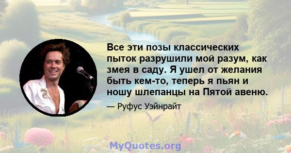 Все эти позы классических пыток разрушили мой разум, как змея в саду. Я ушел от желания быть кем-то, теперь я пьян и ношу шлепанцы на Пятой авеню.